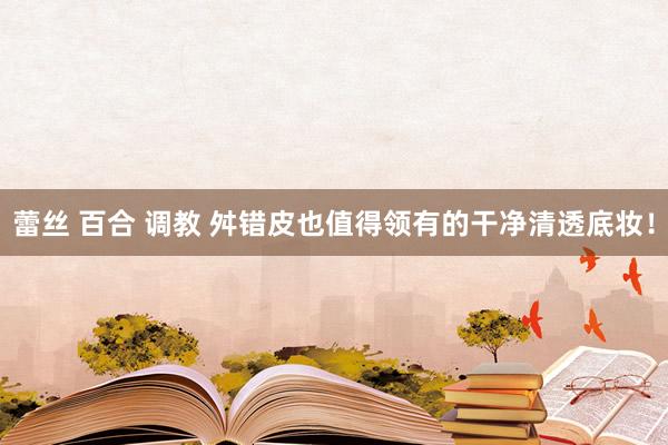 蕾丝 百合 调教 舛错皮也值得领有的干净清透底妆!