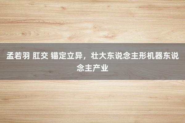 孟若羽 肛交 锚定立异，壮大东说念主形机器东说念主产业