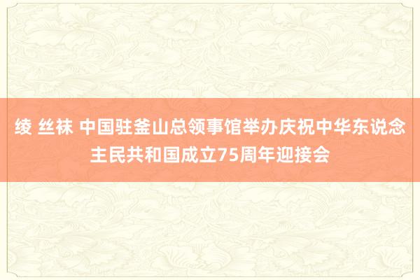 绫 丝袜 中国驻釜山总领事馆举办庆祝中华东说念主民共和国成立75周年迎接会