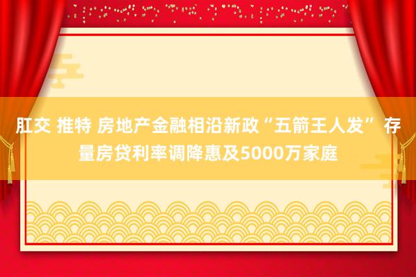 肛交 推特 房地产金融相沿新政“五箭王人发” 存量房贷利率调降惠及5000万家庭