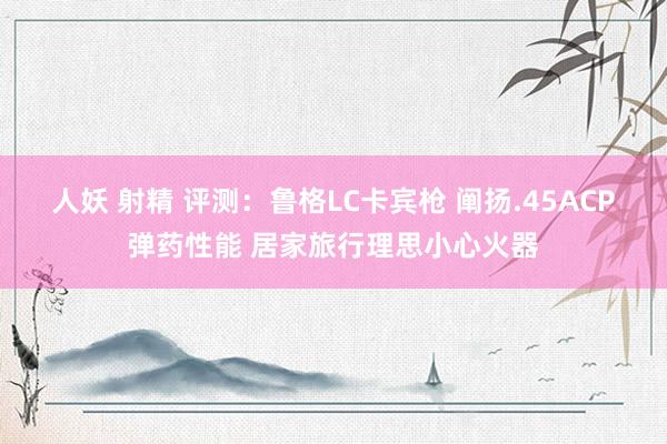 人妖 射精 评测：鲁格LC卡宾枪 阐扬.45ACP弹药性能 居家旅行理思小心火器