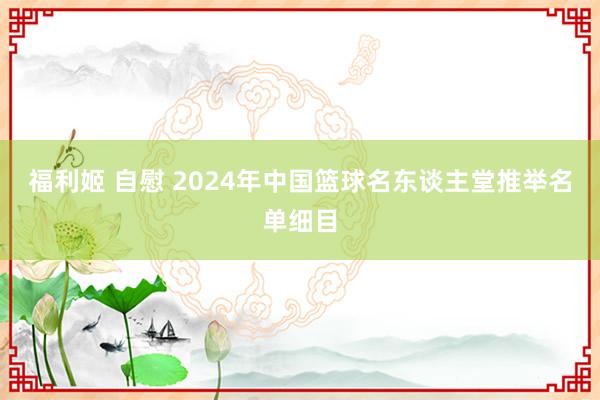 福利姬 自慰 2024年中国篮球名东谈主堂推举名单细目
