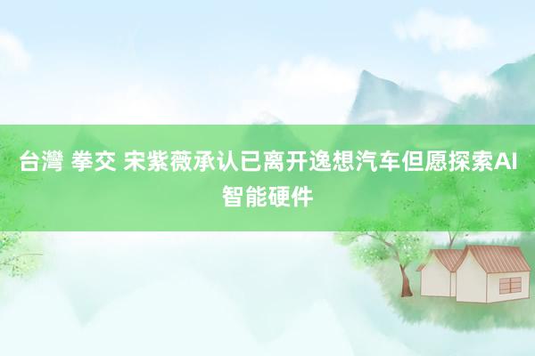 台灣 拳交 宋紫薇承认已离开逸想汽车但愿探索AI智能硬件