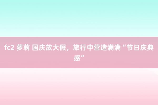 fc2 萝莉 国庆放大假，旅行中营造满满“节日庆典感”