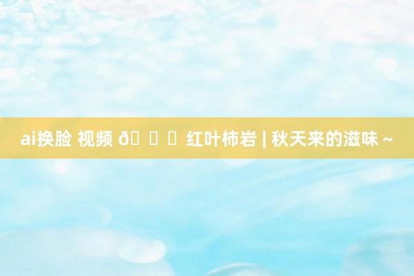 ai换脸 视频 🍁红叶柿岩 | 秋天来的滋味~