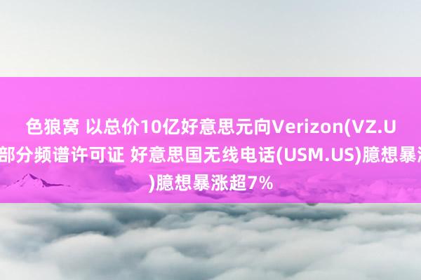 色狼窝 以总价10亿好意思元向Verizon(VZ.US)出售部分频谱许可证 好意思国无线电话(USM.US)臆想暴涨超7%