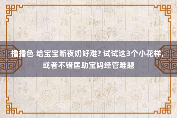 撸撸色 给宝宝断夜奶好难? 试试这3个小花样， 或者不错匡助宝妈经管难题
