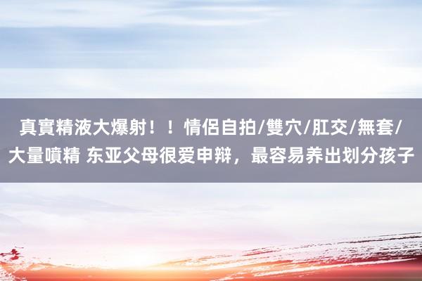 真實精液大爆射!!情侶自拍/雙穴/肛交/無套/大量噴精 东亚父母很爱申辩,最容易养出划分孩子
