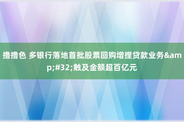 撸撸色 多银行落地首批股票回购增捏贷款业务&#32;触及金额超百亿元
