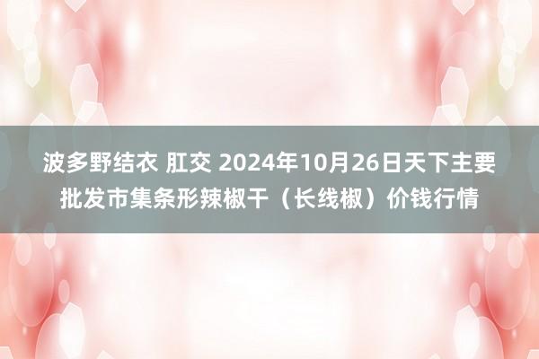 波多野结衣 肛交 2024年10月26日天下主要批发市集条形辣椒干（长线椒）价钱行情