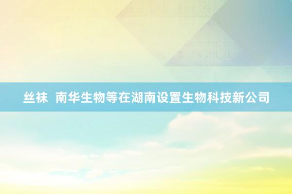 丝袜 南华生物等在湖南设置生物科技新公司