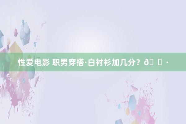 性爱电影 职男穿搭·白衬衫加几分？📷