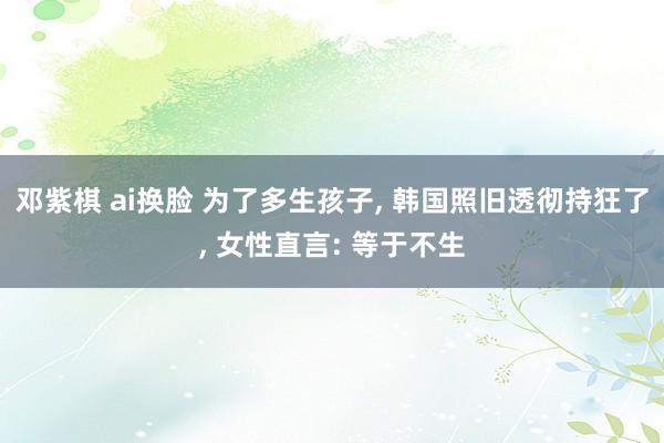 邓紫棋 ai换脸 为了多生孩子， 韩国照旧透彻持狂了， 女性直言: 等于不生