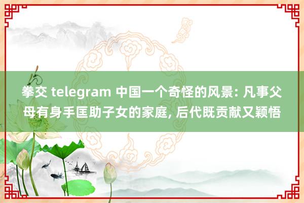 拳交 telegram 中国一个奇怪的风景: 凡事父母有身手匡助子女的家庭， 后代既贡献又颖悟