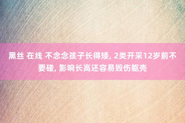 黑丝 在线 不念念孩子长得矮， 2类开采12岁前不要碰， 影响长高还容易毁伤躯壳