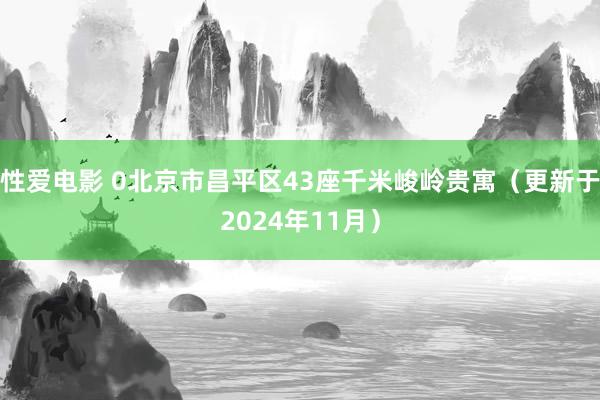性爱电影 0北京市昌平区43座千米峻岭贵寓（更新于2024年11月）