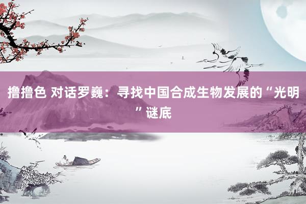 撸撸色 对话罗巍：寻找中国合成生物发展的“光明”谜底