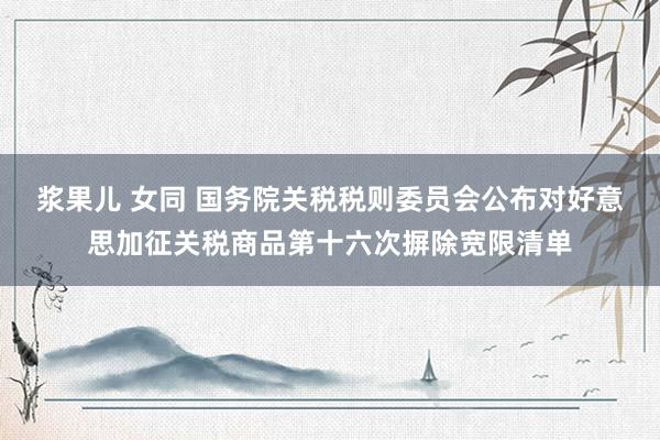浆果儿 女同 国务院关税税则委员会公布对好意思加征关税商品第十六次摒除宽限清单