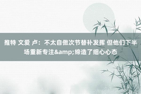 推特 文爱 卢：不太自傲次节替补发挥 但他们下半场重新专注&缔造了细心心态