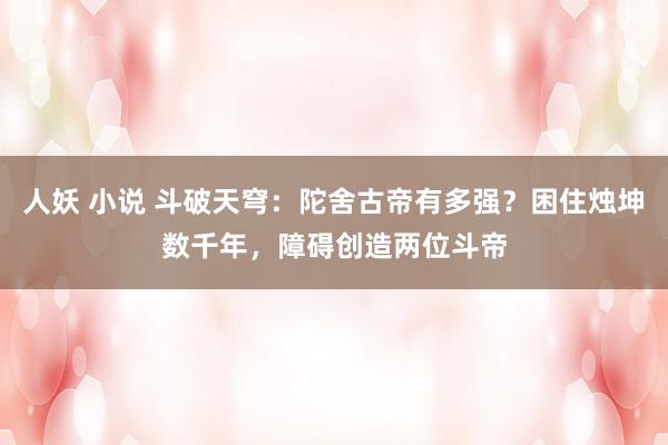 人妖 小说 斗破天穹：陀舍古帝有多强？困住烛坤数千年，障碍创造两位斗帝