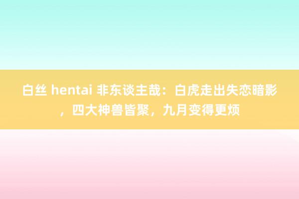 白丝 hentai 非东谈主哉：白虎走出失恋暗影，四大神兽皆聚，九月变得更烦