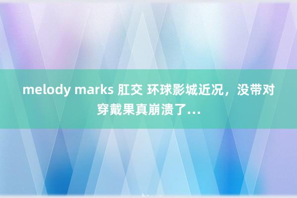 melody marks 肛交 环球影城近况,没带对穿戴果真崩溃了…