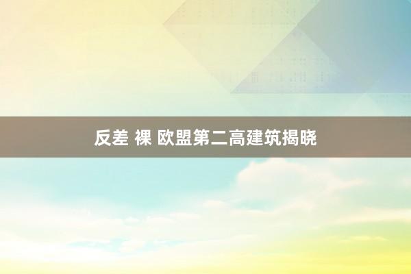 反差 裸 欧盟第二高建筑揭晓
