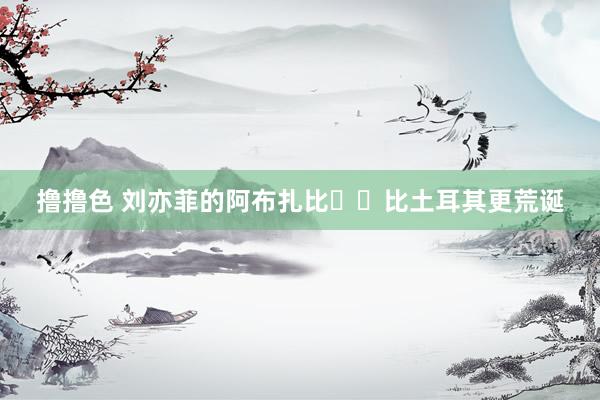 撸撸色 刘亦菲的阿布扎比❤️比土耳其更荒诞