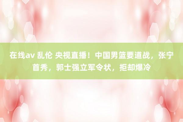 在线av 乱伦 央视直播！中国男篮要道战，张宁首秀，郭士强立军令状，拒却爆冷