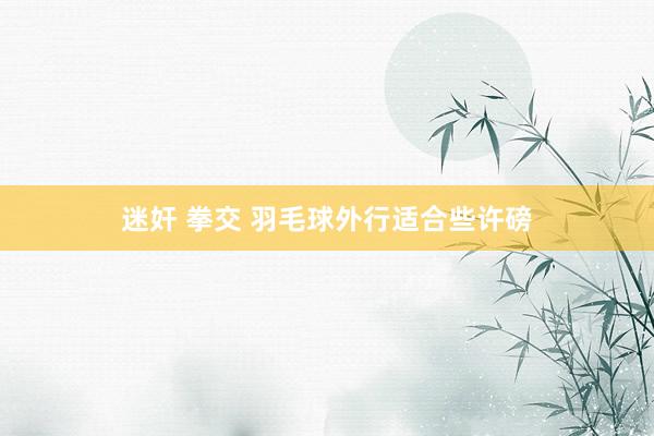 迷奸 拳交 羽毛球外行适合些许磅
