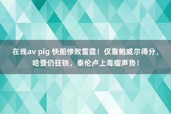 在线av pig 快船惨败雷霆！仅靠鲍威尔得分，哈登仍狂铁，泰伦卢上毒瘤声势！