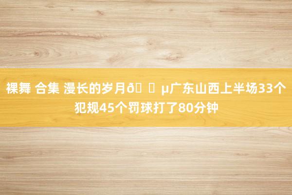 裸舞 合集 漫长的岁月😵广东山西上半场33个犯规45个罚球打了80分钟