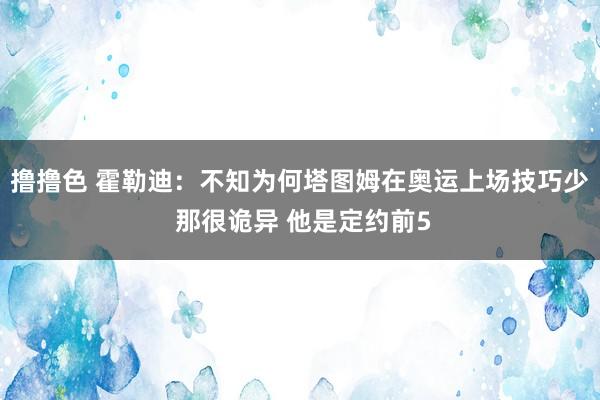 撸撸色 霍勒迪：不知为何塔图姆在奥运上场技巧少 那很诡异 他是定约前5