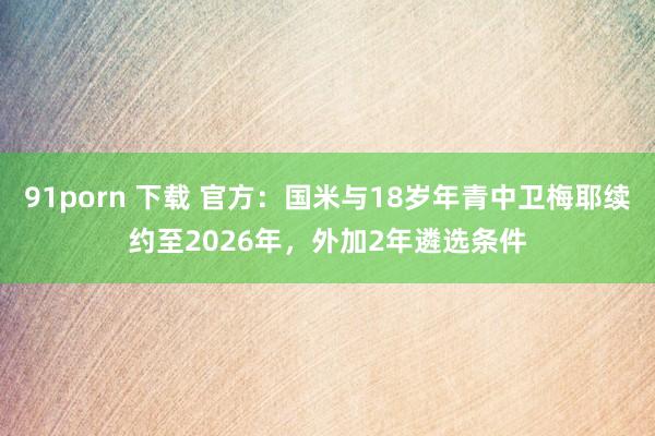 91porn 下载 官方：国米与18岁年青中卫梅耶续约至2026年，外加2年遴选条件