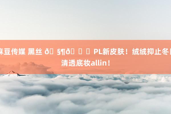 麻豆传媒 黑丝 🧶🍑PL新皮肤!绒绒抑止冬日清透底妆allin!