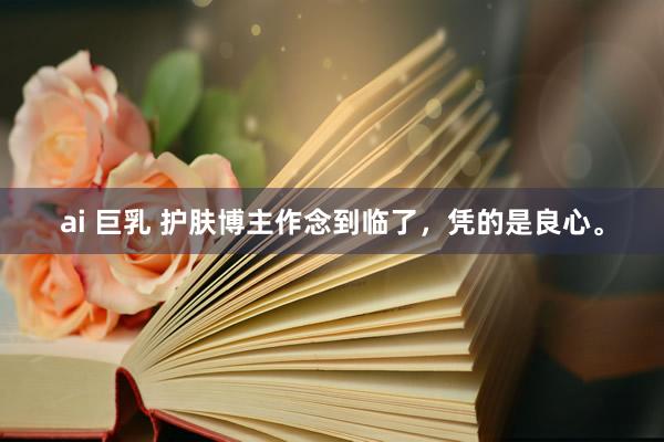 ai 巨乳 护肤博主作念到临了,凭的是良心。