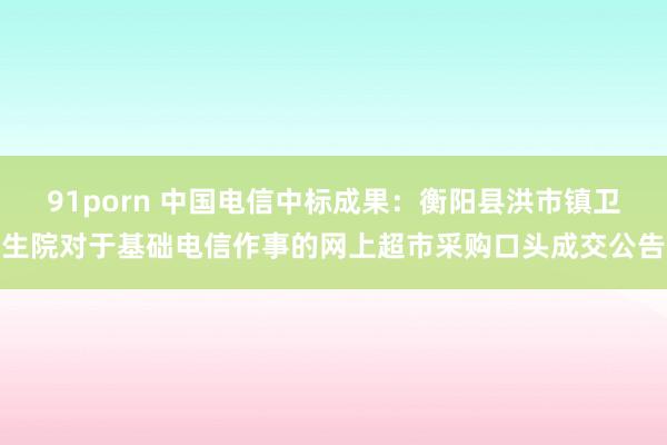 91porn 中国电信中标成果：衡阳县洪市镇卫生院对于基础电信作事的网上超市采购口头成交公告