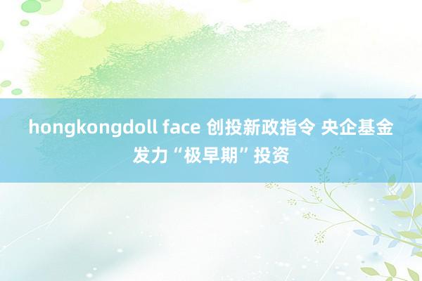hongkongdoll face 创投新政指令 央企基金发力“极早期”投资