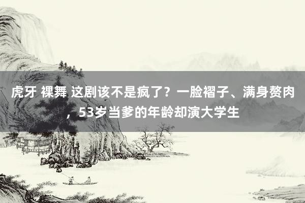 虎牙 裸舞 这剧该不是疯了？一脸褶子、满身赘肉，53岁当爹的年龄却演大学生
