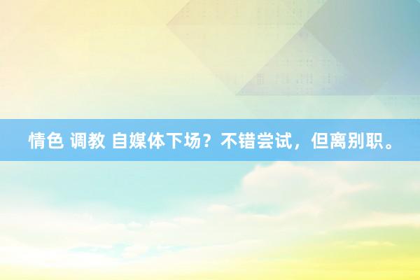 情色 调教 自媒体下场?不错尝试,但离别职。