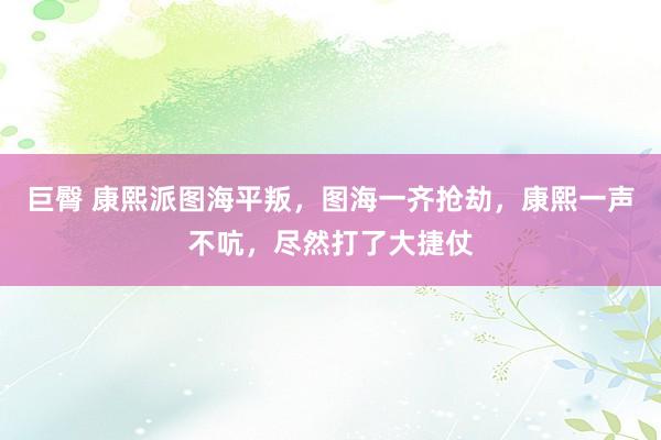 巨臀 康熙派图海平叛，图海一齐抢劫，康熙一声不吭，尽然打了大捷仗