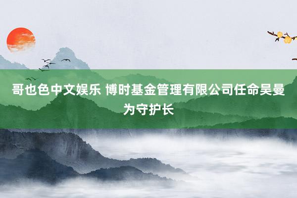 哥也色中文娱乐 博时基金管理有限公司任命吴曼为守护长
