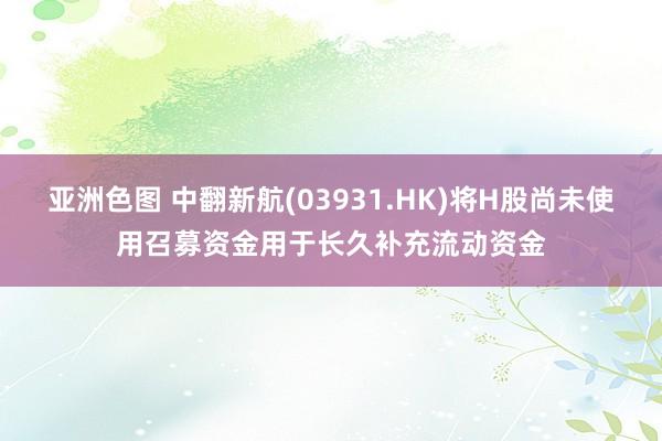 亚洲色图 中翻新航(03931.HK)将H股尚未使用召募资金用于长久补充流动资金