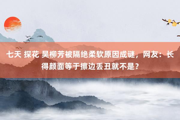 七天 探花 吴柳芳被隔绝柔软原因成谜，网友：长得颜面等于擦边丢丑就不是？