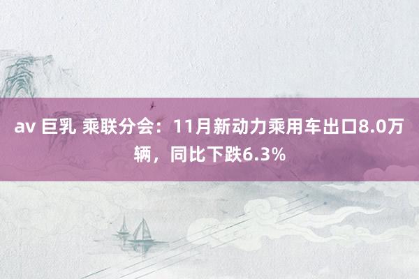 av 巨乳 乘联分会：11月新动力乘用车出口8.0万辆，同比下跌6.3%