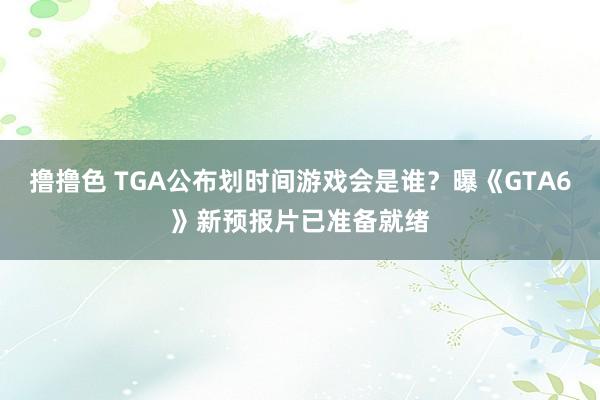 撸撸色 TGA公布划时间游戏会是谁？曝《GTA6》新预报片已准备就绪