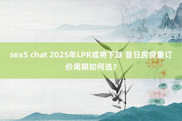 sex5 chat 2025年LPR或将下跌 昔日房贷重订价周期如何选？