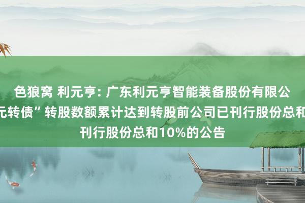 色狼窝 利元亨: 广东利元亨智能装备股份有限公司对于“利元转债”转股数额累计达到转股前公司已刊行股份总和10%的公告