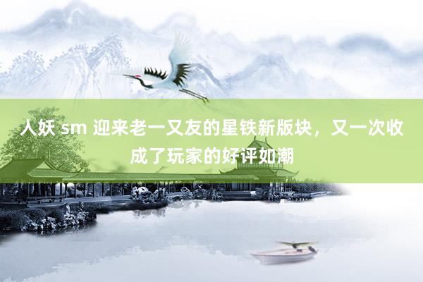 人妖 sm 迎来老一又友的星铁新版块，又一次收成了玩家的好评如潮