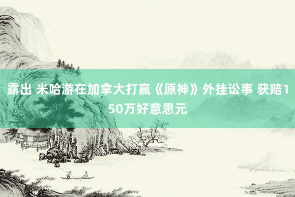 露出 米哈游在加拿大打赢《原神》外挂讼事 获赔150万好意思元